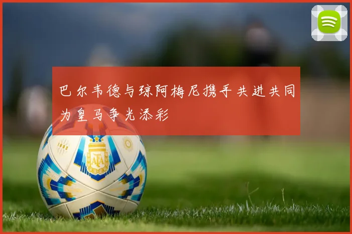 巴尔韦德与琼阿梅尼携手共进共同为皇马争光添彩