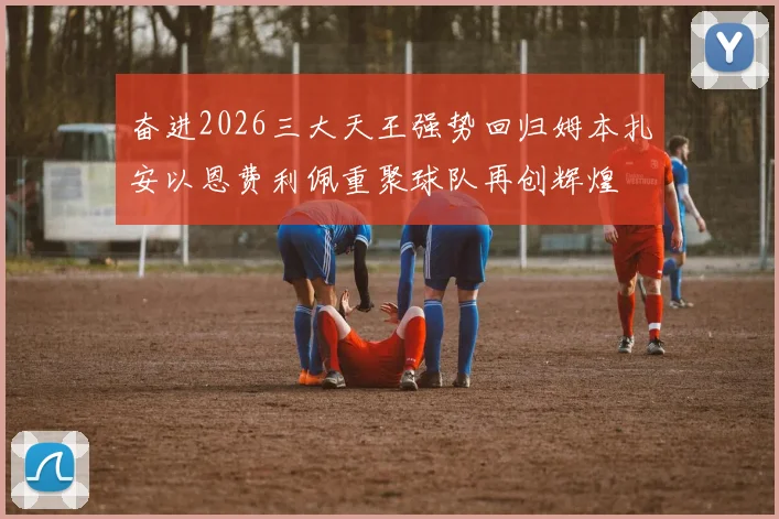 奋进2026三大天王强势回归姆本扎安以恩费利佩重聚球队再创辉煌