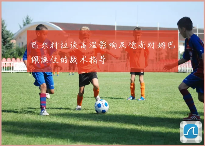 巴尔科拉谈高温影响及德尚对姆巴佩换位的战术指导