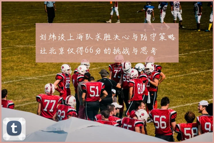 刘炜谈上海队求胜决心与防守策略让北京仅得66分的挑战与思考