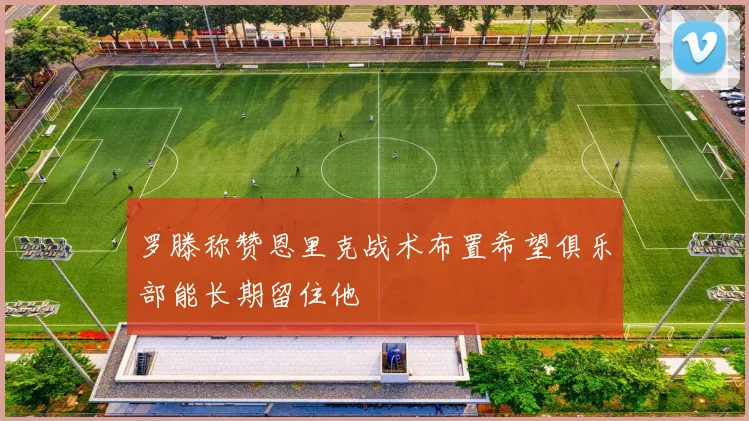 罗滕称赞恩里克战术布置希望俱乐部能长期留住他
