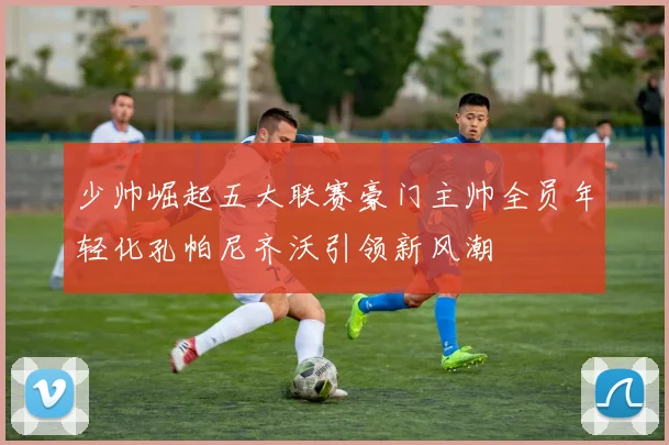 少帅崛起五大联赛豪门主帅全员年轻化孔帕尼齐沃引领新风潮
