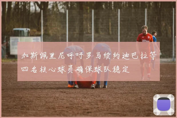 加斯佩里尼呼吁罗马续约迪巴拉等四名核心球员确保球队稳定