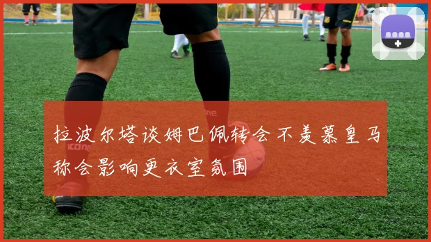 拉波尔塔谈姆巴佩转会不羡慕皇马称会影响更衣室氛围