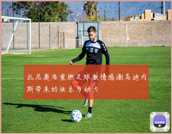 扎尼奥洛重燃足球激情感谢乌迪内斯带来的快乐与动力