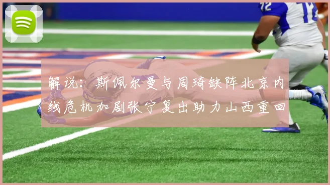 解说：斯佩尔曼与周琦缺阵北京内线危机加剧张宁复出助力山西重回正轨